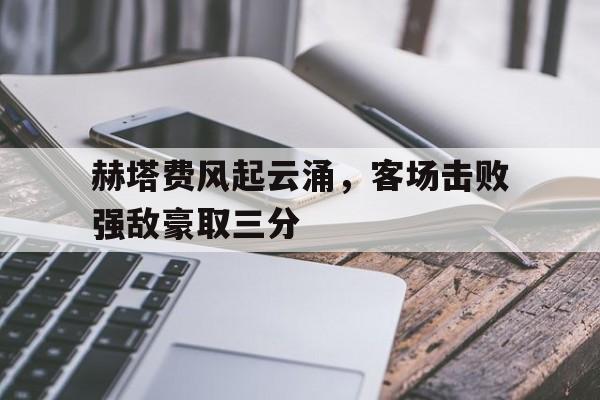 赫塔费风起云涌，客场击败强敌豪取三分的简单介绍