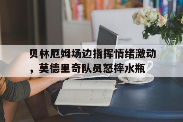 贝林厄姆场边指挥情绪激动，莫德里奇队员怒摔水瓶